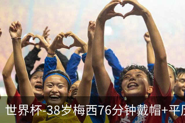 世界杯-38岁梅西76分钟戴帽+平历史纪录 阿根廷3-0阿尔及利亚