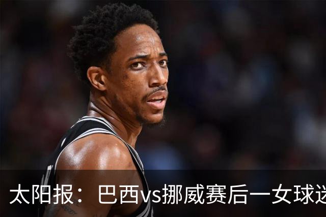 太阳报：巴西vs挪威赛后一女球迷在西班牙失踪，母亲发寻人启事