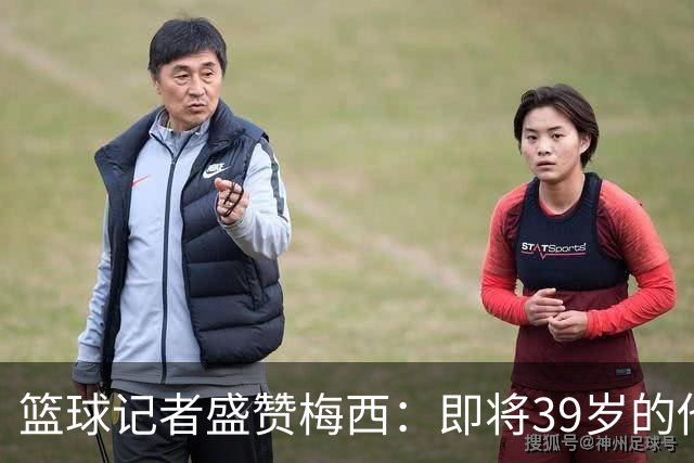 篮球记者盛赞梅西：即将39岁的他依旧无与伦比 梅西之后再无梅西